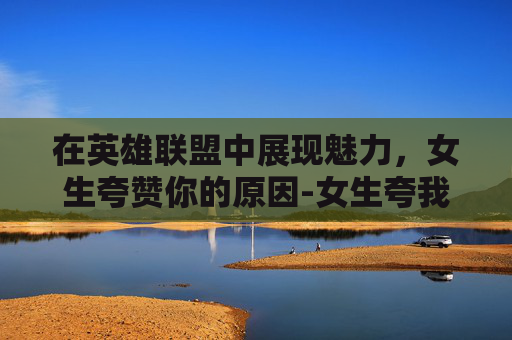 在英雄联盟中展现魅力，女生夸赞你的原因-女生夸我